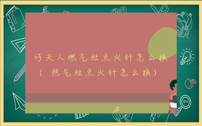 巧夫人燃气灶点火针怎么换 (然气灶点火针怎么换)